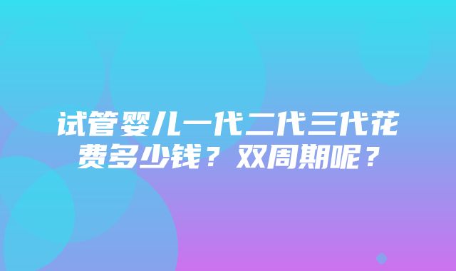 试管婴儿一代二代三代花费多少钱？双周期呢？