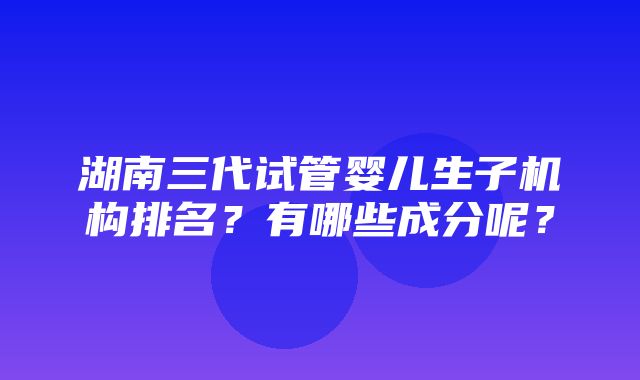 湖南三代试管婴儿生子机构排名？有哪些成分呢？