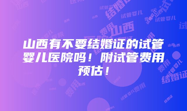 山西有不要结婚证的试管婴儿医院吗！附试管费用预估！