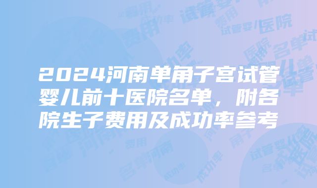 2024河南单角子宫试管婴儿前十医院名单，附各院生子费用及成功率参考