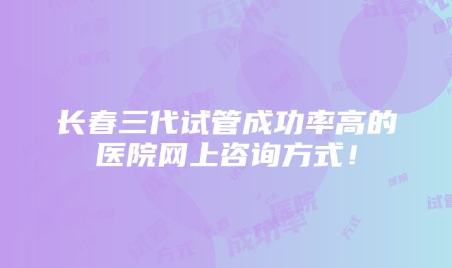 长春三代试管成功率高的医院网上咨询方式！