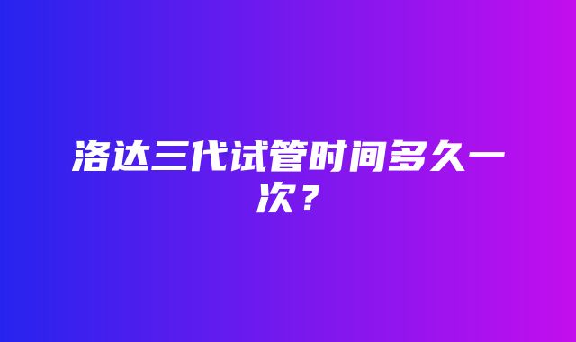 洛达三代试管时间多久一次？