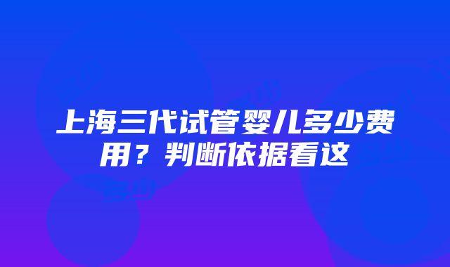 上海三代试管婴儿多少费用？判断依据看这