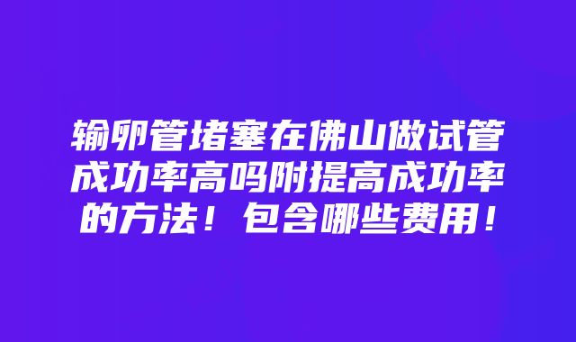 输卵管堵塞在佛山做试管成功率高吗附提高成功率的方法！包含哪些费用！