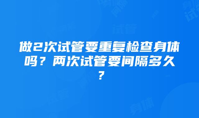 做2次试管要重复检查身体吗？两次试管要间隔多久？