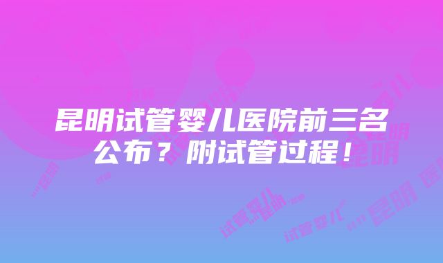 昆明试管婴儿医院前三名公布？附试管过程！