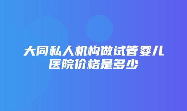 大同私人机构做试管婴儿医院价格是多少