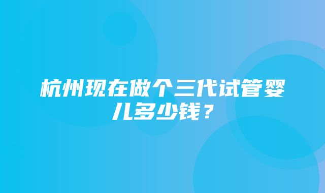 杭州现在做个三代试管婴儿多少钱？