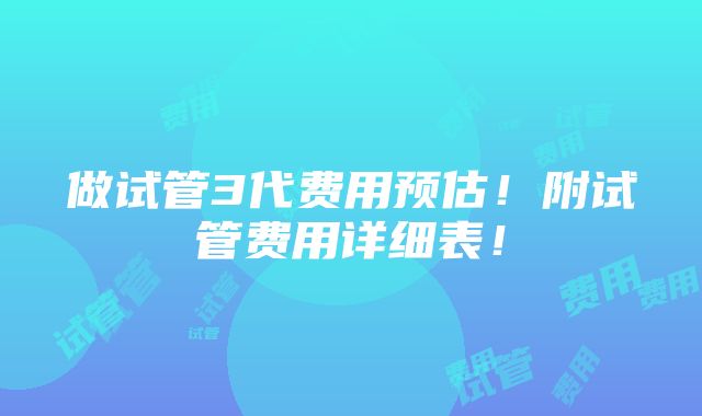 做试管3代费用预估！附试管费用详细表！