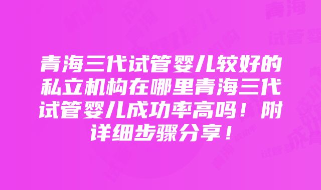 青海三代试管婴儿较好的私立机构在哪里青海三代试管婴儿成功率高吗！附详细步骤分享！