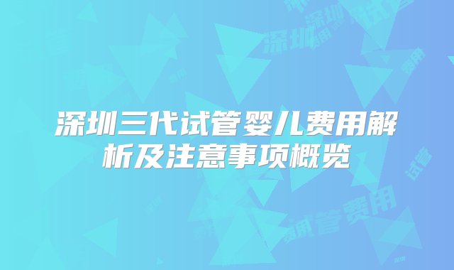 深圳三代试管婴儿费用解析及注意事项概览