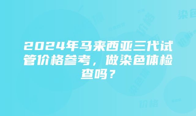 2024年马来西亚三代试管价格参考，做染色体检查吗？