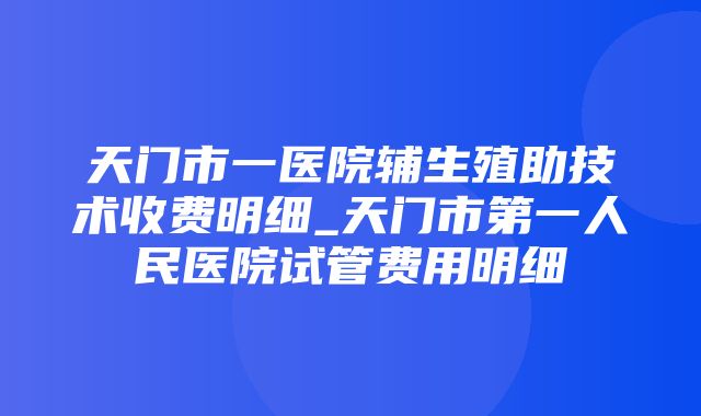 天门市一医院辅生殖助技术收费明细_天门市第一人民医院试管费用明细