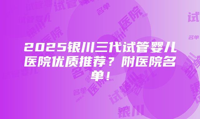 2025银川三代试管婴儿医院优质推荐？附医院名单！