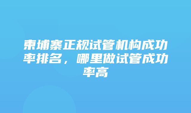 柬埔寨正规试管机构成功率排名，哪里做试管成功率高