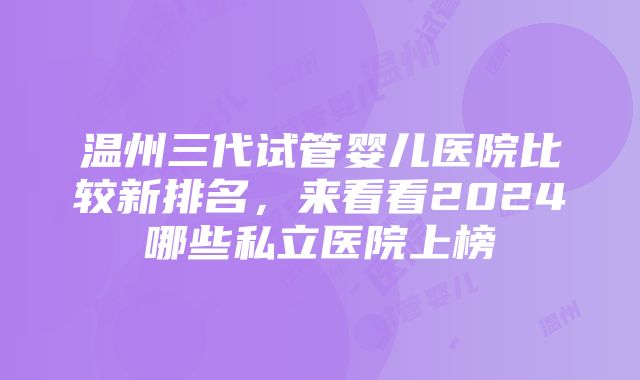 温州三代试管婴儿医院比较新排名，来看看2024哪些私立医院上榜