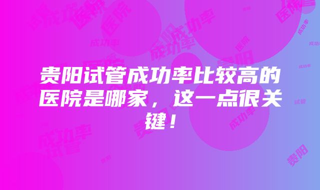 贵阳试管成功率比较高的医院是哪家，这一点很关键！