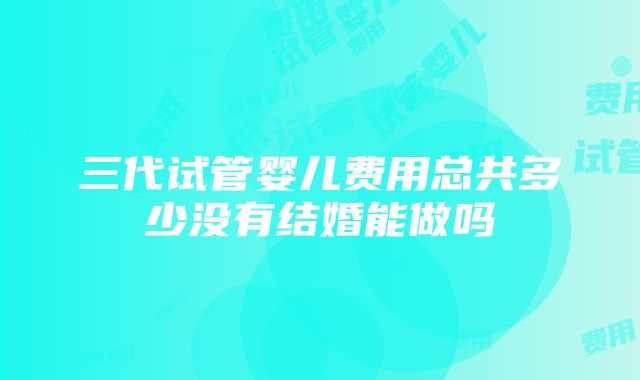 三代试管婴儿费用总共多少没有结婚能做吗