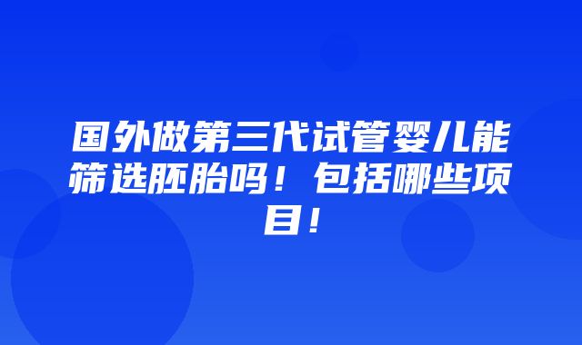 国外做第三代试管婴儿能筛选胚胎吗！包括哪些项目！