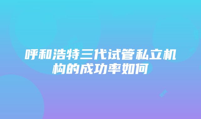 呼和浩特三代试管私立机构的成功率如何