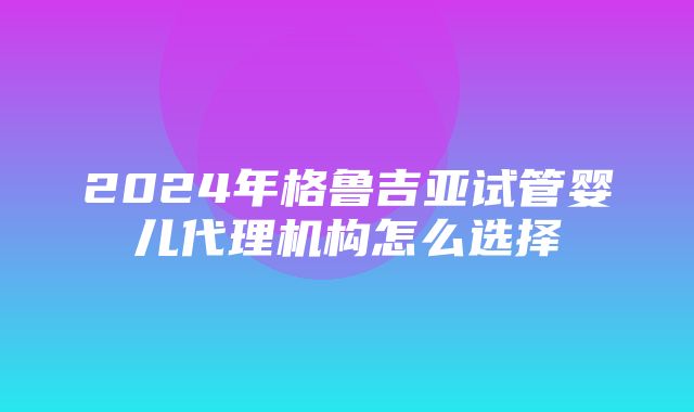 2024年格鲁吉亚试管婴儿代理机构怎么选择