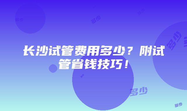 长沙试管费用多少？附试管省钱技巧！