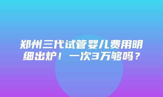 郑州三代试管婴儿费用明细出炉！一次3万够吗？