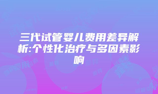 三代试管婴儿费用差异解析:个性化治疗与多因素影响