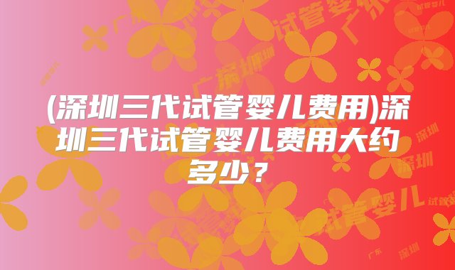 (深圳三代试管婴儿费用)深圳三代试管婴儿费用大约多少？