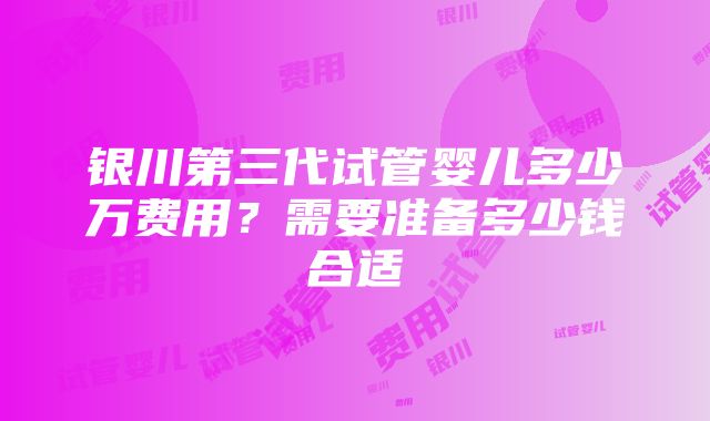 银川第三代试管婴儿多少万费用？需要准备多少钱合适