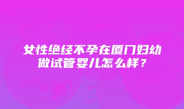 女性绝经不孕在厦门妇幼做试管婴儿怎么样？