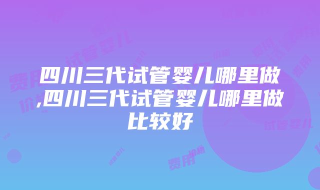 四川三代试管婴儿哪里做,四川三代试管婴儿哪里做比较好