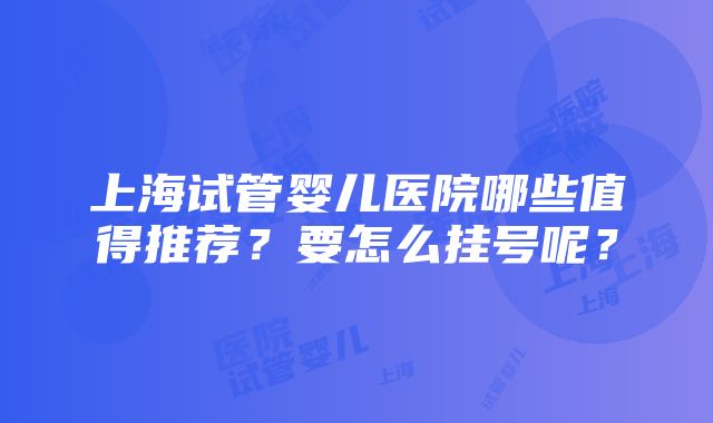 上海试管婴儿医院哪些值得推荐？要怎么挂号呢？