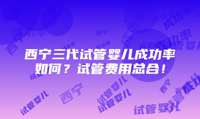 西宁三代试管婴儿成功率如何？试管费用总合！