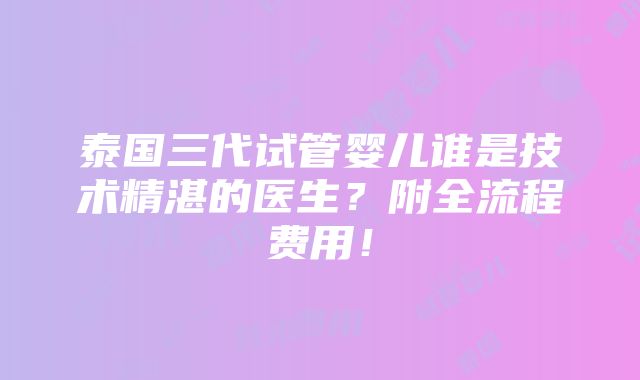 泰国三代试管婴儿谁是技术精湛的医生？附全流程费用！