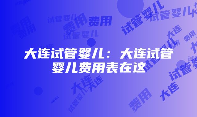 大连试管婴儿：大连试管婴儿费用表在这