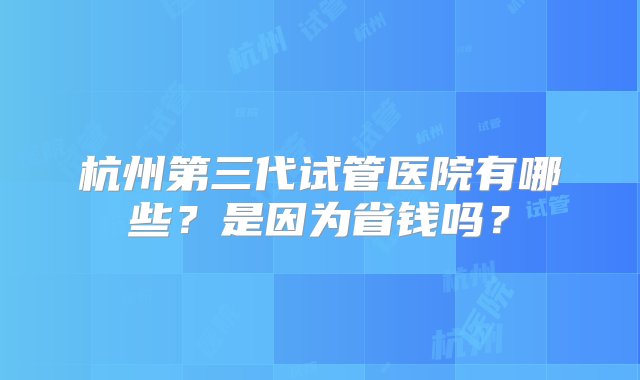 杭州第三代试管医院有哪些？是因为省钱吗？