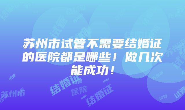 苏州市试管不需要结婚证的医院都是哪些！做几次能成功！