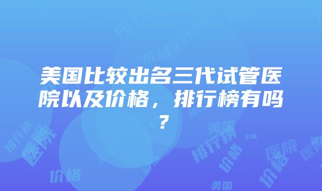 美国比较出名三代试管医院以及价格，排行榜有吗？