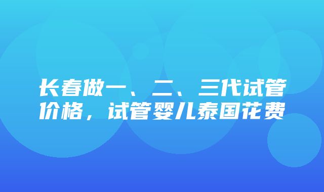 长春做一、二、三代试管价格，试管婴儿泰国花费