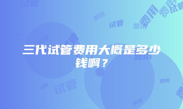 三代试管费用大概是多少钱啊？