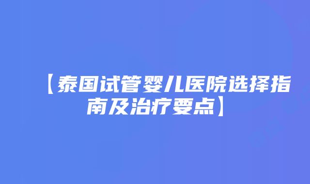 【泰国试管婴儿医院选择指南及治疗要点】