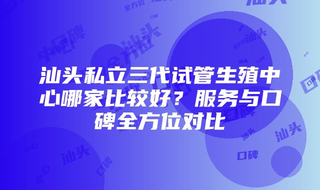 汕头私立三代试管生殖中心哪家比较好？服务与口碑全方位对比