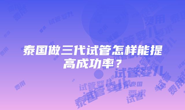 泰国做三代试管怎样能提高成功率？