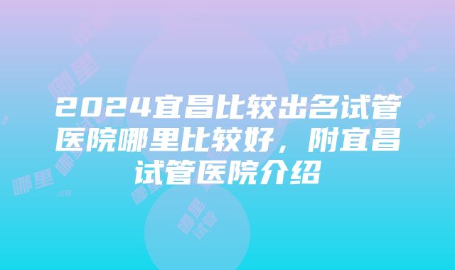 2024宜昌比较出名试管医院哪里比较好，附宜昌试管医院介绍