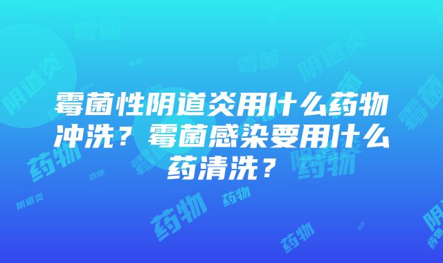 霉菌性阴道炎用什么药物冲洗？霉菌感染要用什么药清洗？