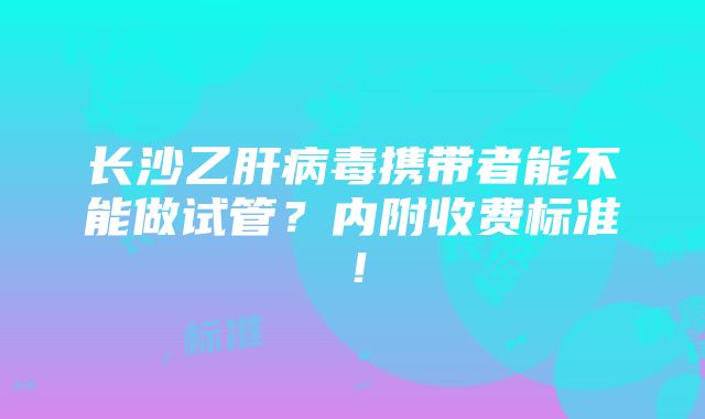 长沙乙肝病毒携带者能不能做试管？内附收费标准！