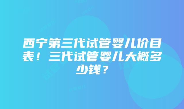 西宁第三代试管婴儿价目表！三代试管婴儿大概多少钱？