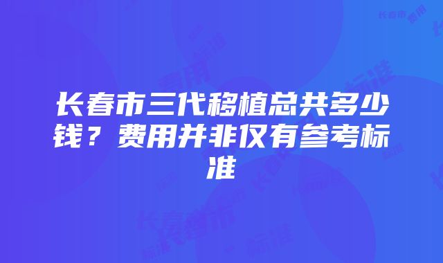 长春市三代移植总共多少钱？费用并非仅有参考标准