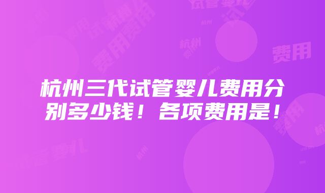 杭州三代试管婴儿费用分别多少钱！各项费用是！